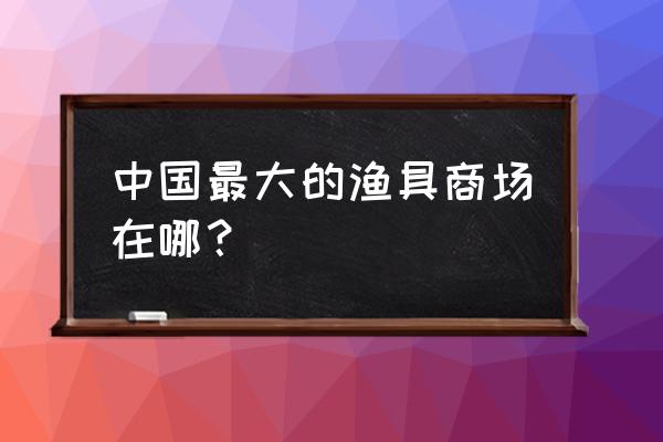 安庆渔具批发市场在哪里 中国最大的渔具商场在哪？