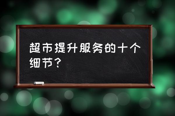 零售业如何提升服务标准 超市提升服务的十个细节？