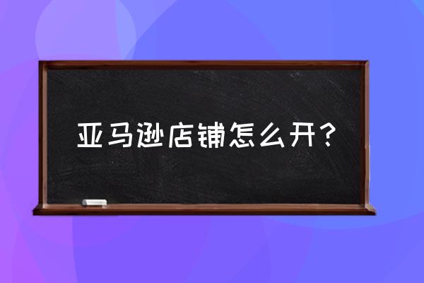 如何入驻亚马逊电商 亚马逊店铺怎么开？