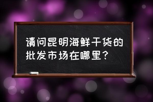 骏骐批发市场有香菇吗 请问昆明海鲜干货的批发市场在哪里？