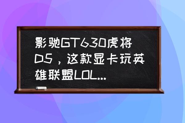 影驰虎将05是哪款显卡 影驰GT630虎将D5，这款显卡玩英雄联盟LOL怎么样，帮忙看一下我这配置还需要什么？