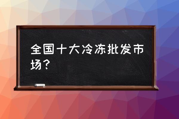 安庆最大冷冻批发市场在哪里 全国十大冷冻批发市场？