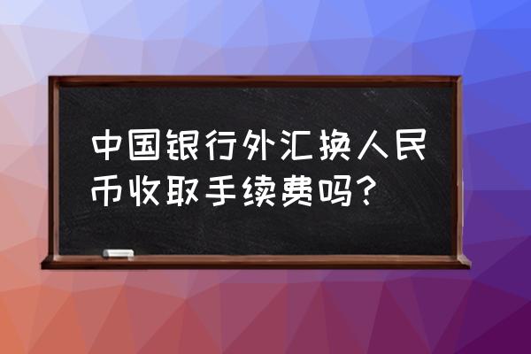 中国银行美金取人民币收费吗 中国银行外汇换人民币收取手续费吗？