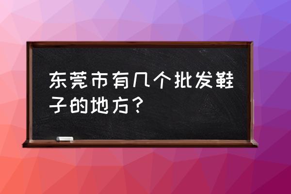 东莞哪有童鞋批发市场在哪里 东莞市有几个批发鞋子的地方？