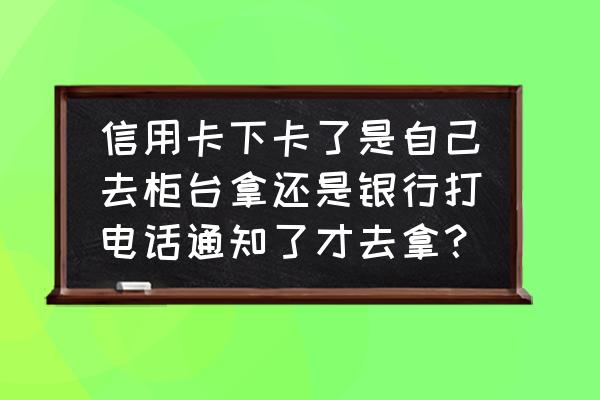 信用卡挤出来会通知吗 信用卡下卡了是自己去柜台拿还是银行打电话通知了才去拿？