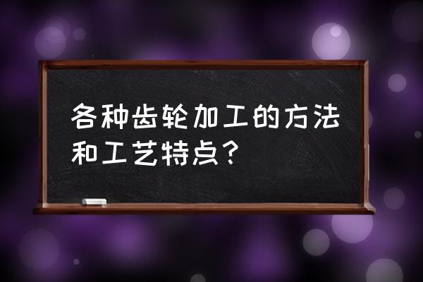 齿轮加工需要主要哪些方面 各种齿轮加工的方法和工艺特点？