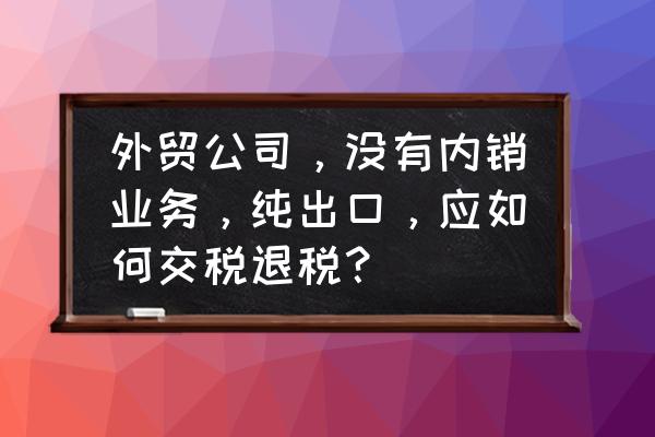 出口退税分内销和外销吗 外贸公司，没有内销业务，纯出口，应如何交税退税？