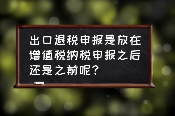 出口退税和增值税哪个先申报 出口退税申报是放在增值税纳税申报之后还是之前呢？