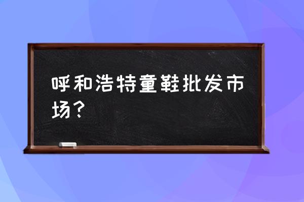 高端童鞋批发市场在哪里 呼和浩特童鞋批发市场？