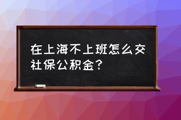 上海公积金与社保怎么交纳的 在上海不上班怎么交社保公积金？