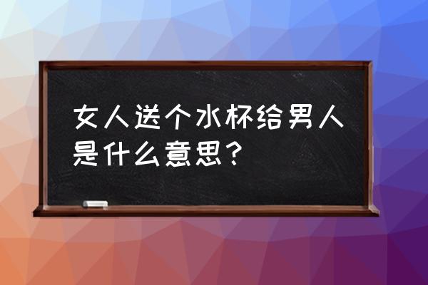 女生送男的杯子什么意思 女人送个水杯给男人是什么意思？