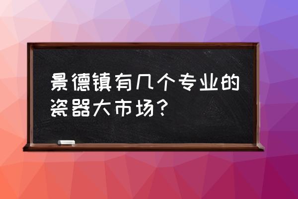 景德镇卖陶瓷的地方哪里好 景德镇有几个专业的瓷器大市场？