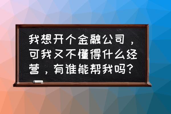 金融的本质是资金融通吗 我想开个金融公司，可我又不懂得什么经营，有谁能帮我吗？