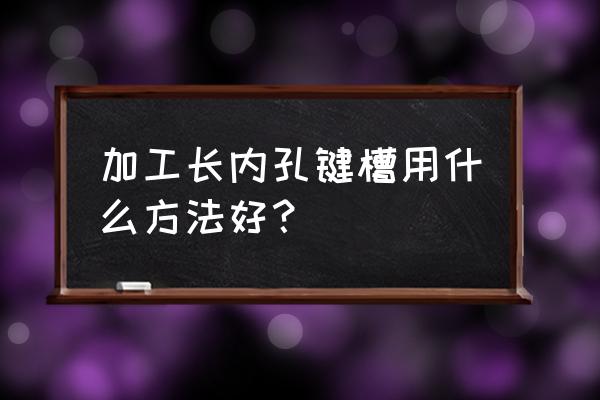 零件内孔键槽怎么加工 加工长内孔键槽用什么方法好？