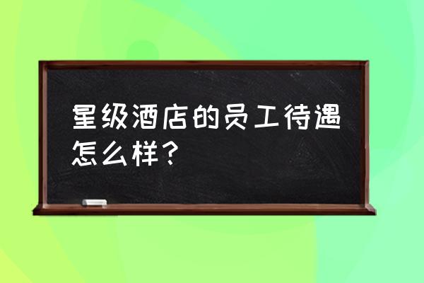 五星级酒店做服务员工资怎样 星级酒店的员工待遇怎么样？