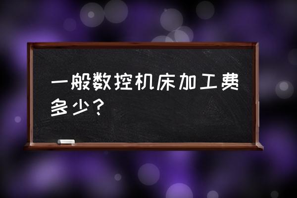 数控加工一个件多少钱 一般数控机床加工费多少？