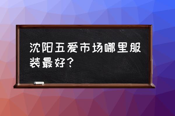 沈阳服装哪里好 沈阳五爱市场哪里服装最好？