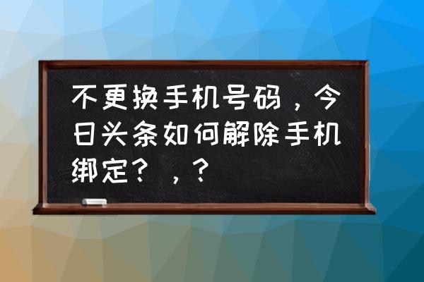 今日头条的手机号怎么解绑 不更换手机号码，今日头条如何解除手机绑定？，？