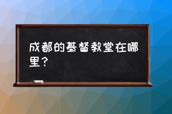 成都基督教堂哪个最大 成都的基督教堂在哪里？