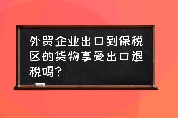 贸易商出口能否享受出口退税 外贸企业出口到保税区的货物享受出口退税吗？