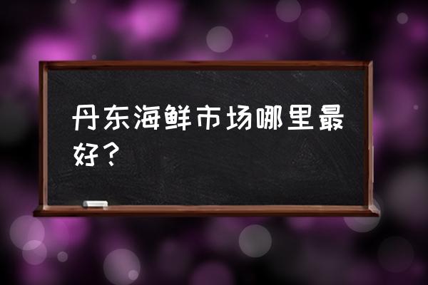 丹东最大的海鲜批发市场在哪里 丹东海鲜市场哪里最好？