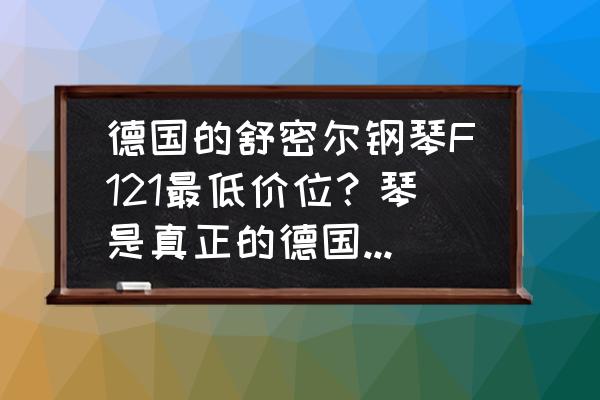 德国进口钢琴最便宜的多少钱 德国的舒密尔钢琴F121最低价位？琴是真正的德国钢琴吗？