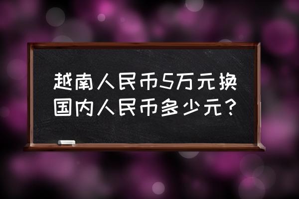 月南50000元人民币多少钱 越南人民币5万元换国内人民币多少元？