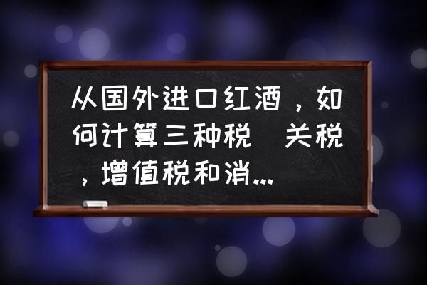 红酒进口总共要交多少税 从国外进口红酒，如何计算三种税（关税，增值税和消费税）？