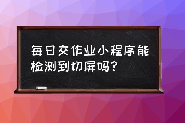 每日交作业小程序要收费吗 每日交作业小程序能检测到切屏吗？