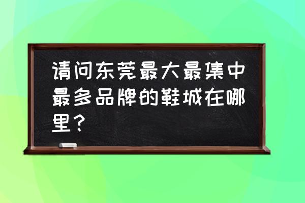 东莞市童鞋批发市场在哪里 请问东莞最大最集中最多品牌的鞋城在哪里？