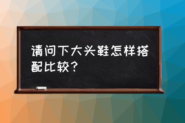 大头鞋配什么衣服 请问下大头鞋怎样搭配比较？