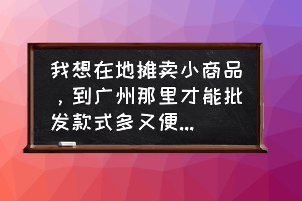 广州小礼品批发市场在哪里 我想在地摊卖小商品，到广州那里才能批发款式多又便宜的饰品？