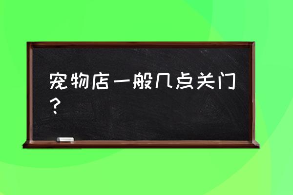 井岸宠物店几点上班 宠物店一般几点关门？