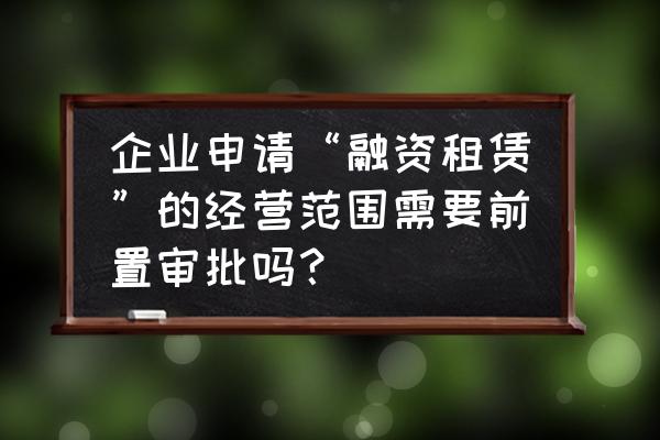 办融资租赁许可证去哪办 企业申请“融资租赁”的经营范围需要前置审批吗？