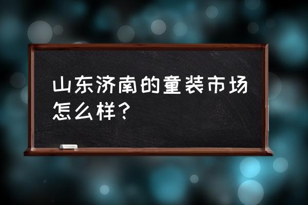 济南批发儿童服装市场在哪里 山东济南的童装市场怎么样？