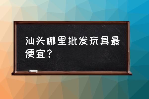 澄海区那边拿批发玩具哪里拿 汕头哪里批发玩具最便宜？