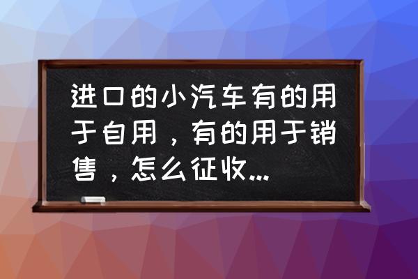 进口车自己交购置税的吗 进口的小汽车有的用于自用，有的用于销售，怎么征收车辆购置税？