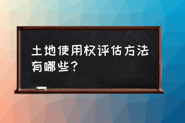 租赁土地使用权怎么评估 土地使用权评估方法有哪些？