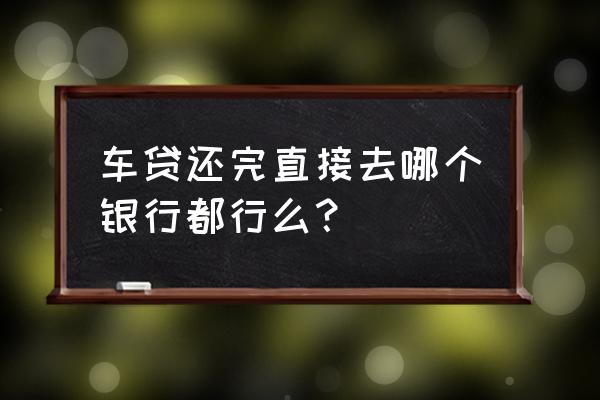 车贷还完后去贷款银行任意一家吗 车贷还完直接去哪个银行都行么？