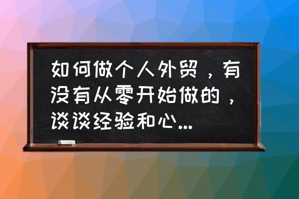 个人怎么做进出口贸易 如何做个人外贸，有没有从零开始做的，谈谈经验和心得，谢谢？