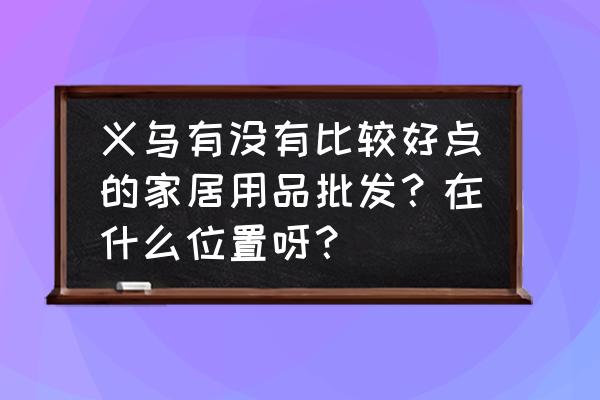 义乌洁具批发市场在哪个区 义乌有没有比较好点的家居用品批发？在什么位置呀？