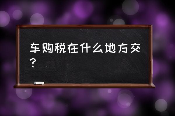 平凉市进口车在哪里交税 车购税在什么地方交？