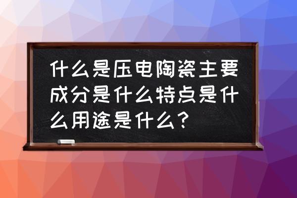 压电陶瓷是什么 什么是压电陶瓷主要成分是什么特点是什么用途是什么？