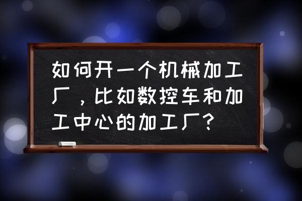 机械加工行业怎么创业 如何开一个机械加工厂，比如数控车和加工中心的加工厂？