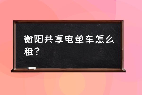 湖南衡阳有小黄车吗 衡阳共享电单车怎么租？