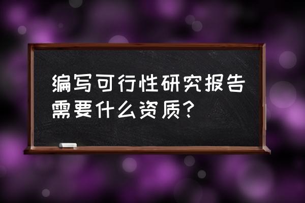 哪能编写备案可行性研究报告 编写可行性研究报告需要什么资质？