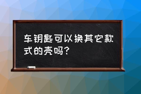 汽车遥控钥匙可以换外壳吗 车钥匙可以换其它款式的壳吗？