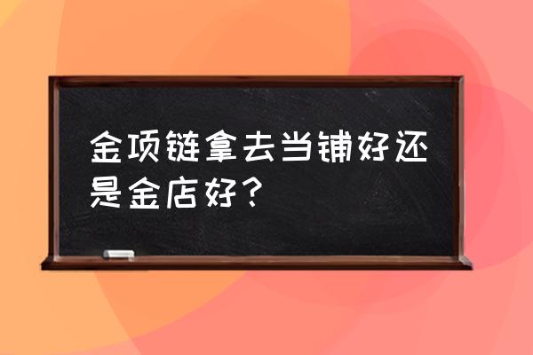 把东西卖给当铺划算吗 金项链拿去当铺好还是金店好？