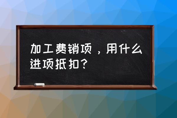 支付加工费为什么要交进项税 加工费销项，用什么进项抵扣？