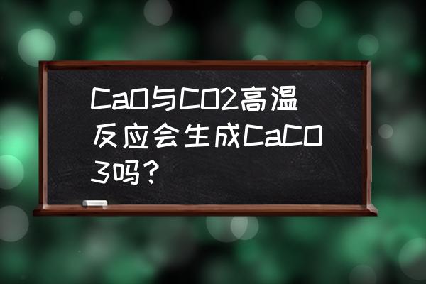 生石灰和二氧化碳会不会反应 CaO与CO2高温反应会生成CaCO3吗？